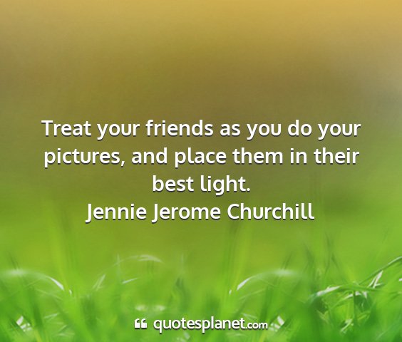 Jennie jerome churchill - treat your friends as you do your pictures, and...