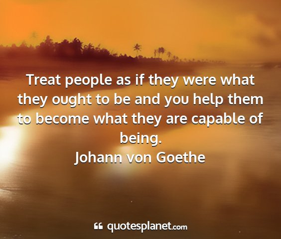Johann von goethe - treat people as if they were what they ought to...