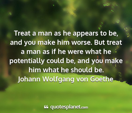 Johann wolfgang von goethe - treat a man as he appears to be, and you make him...