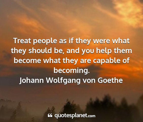 Johann wolfgang von goethe - treat people as if they were what they should be,...