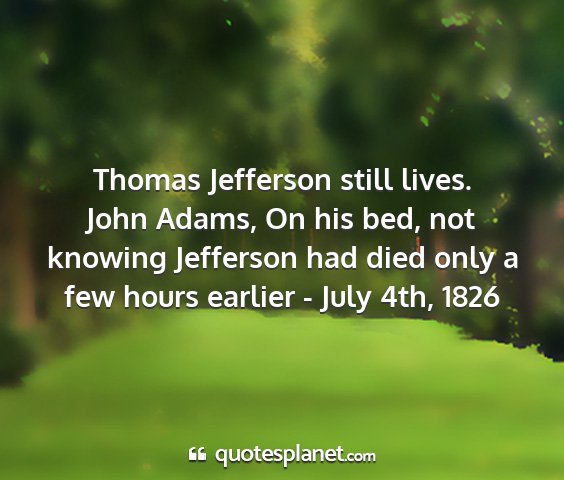 John adams, on his bed, not knowing jefferson had died only a few hours earlier - july 4th, 1826 - thomas jefferson still lives....