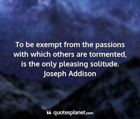 Joseph addison - to be exempt from the passions with which others...