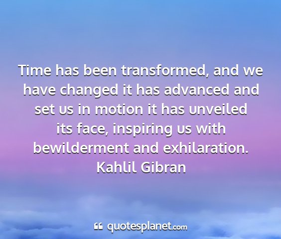 Kahlil gibran - time has been transformed, and we have changed it...