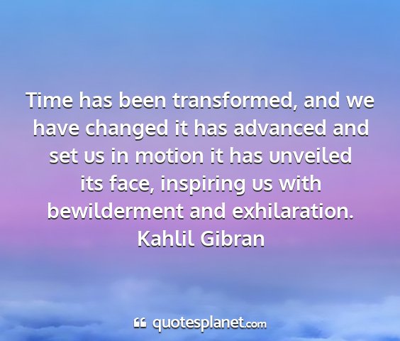 Kahlil gibran - time has been transformed, and we have changed it...