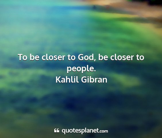 Kahlil gibran - to be closer to god, be closer to people....