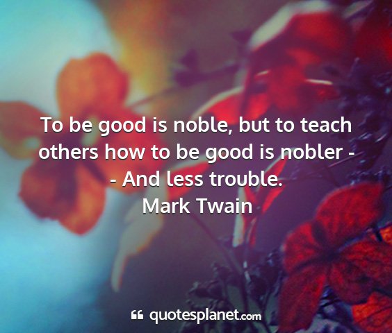 Mark twain - to be good is noble, but to teach others how to...