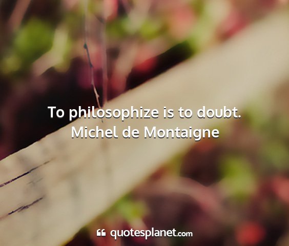 Michel de montaigne - to philosophize is to doubt....