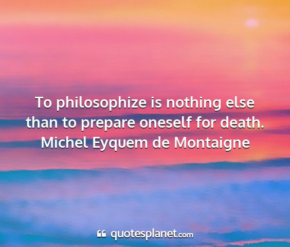 Michel eyquem de montaigne - to philosophize is nothing else than to prepare...