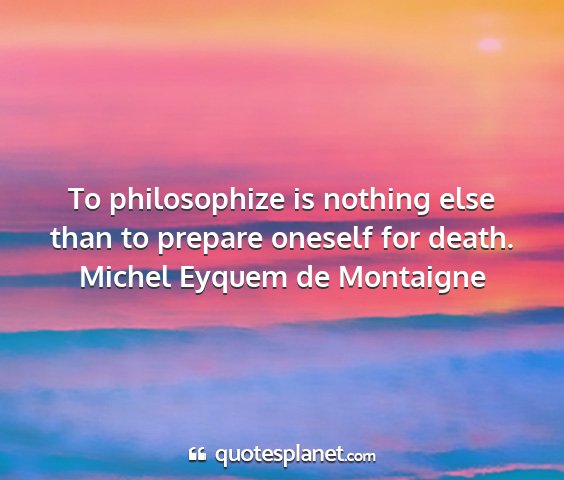 Michel eyquem de montaigne - to philosophize is nothing else than to prepare...