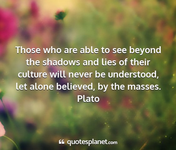 Plato - those who are able to see beyond the shadows and...