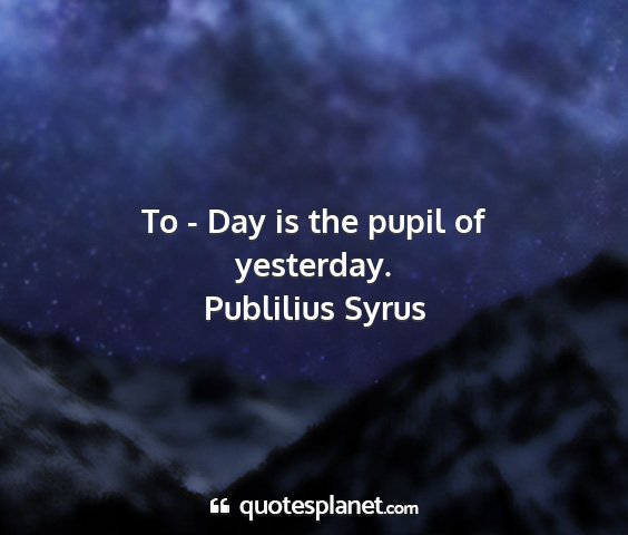 Publilius syrus - to - day is the pupil of yesterday....