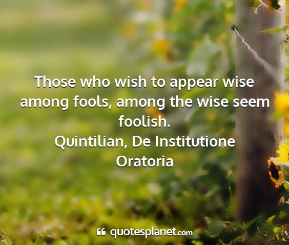 Quintilian, de institutione oratoria - those who wish to appear wise among fools, among...