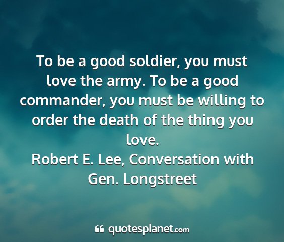 Robert e. lee, conversation with gen. longstreet - to be a good soldier, you must love the army. to...