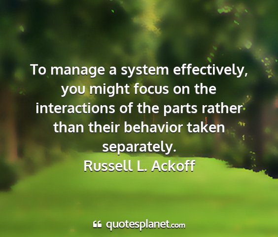 Russell l. ackoff - to manage a system effectively, you might focus...