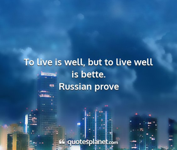 Russian prove - to live is well, but to live well is bette....