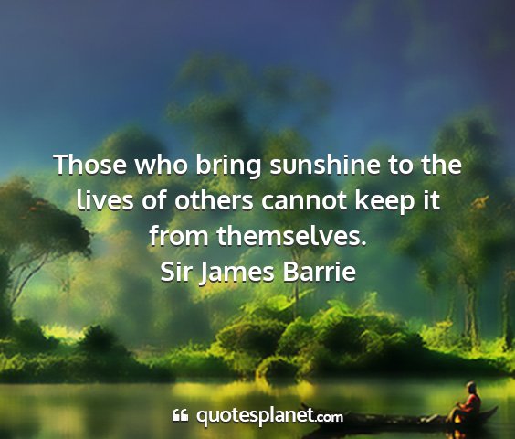 Sir james barrie - those who bring sunshine to the lives of others...
