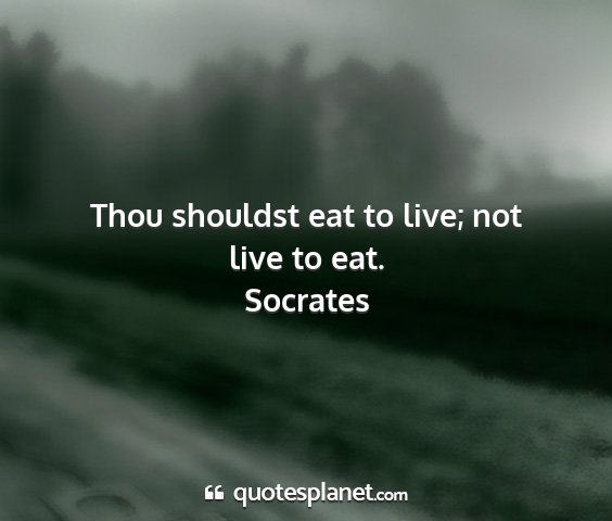 Socrates - thou shouldst eat to live; not live to eat....