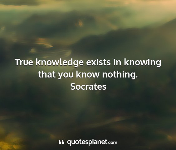 Socrates - true knowledge exists in knowing that you know...