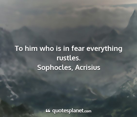Sophocles, acrisius - to him who is in fear everything rustles....