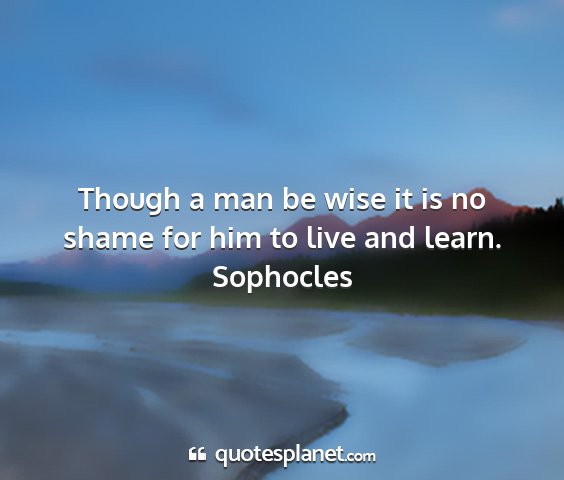 Sophocles - though a man be wise it is no shame for him to...