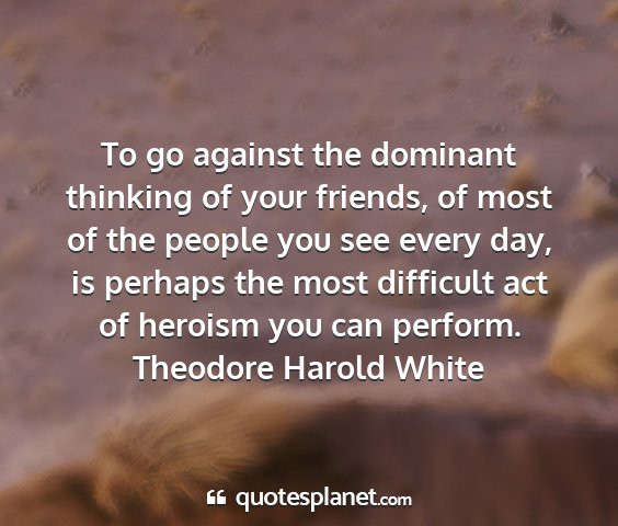 Theodore harold white - to go against the dominant thinking of your...