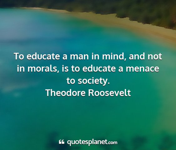 Theodore roosevelt - to educate a man in mind, and not in morals, is...
