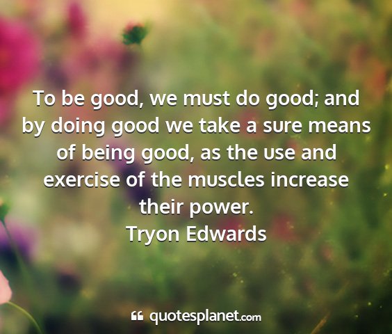 Tryon edwards - to be good, we must do good; and by doing good we...