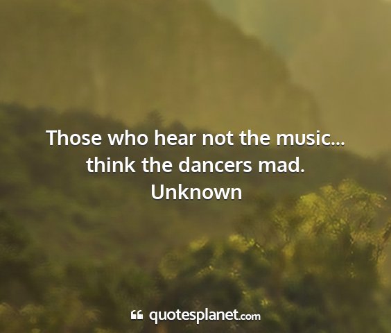 Unknown - those who hear not the music... think the dancers...