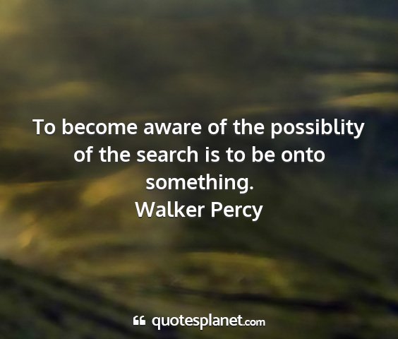 Walker percy - to become aware of the possiblity of the search...