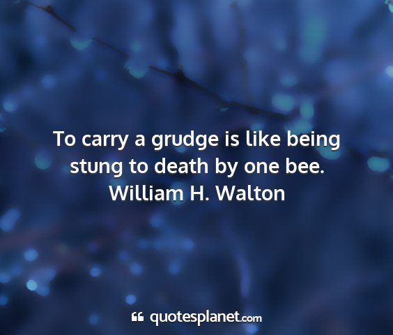 William h. walton - to carry a grudge is like being stung to death by...