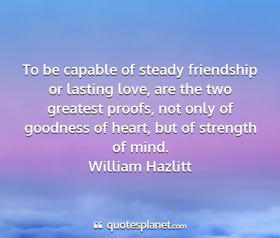 William hazlitt - to be capable of steady friendship or lasting...