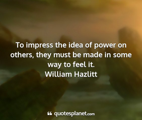 William hazlitt - to impress the idea of power on others, they must...