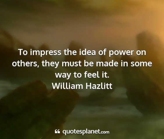 William hazlitt - to impress the idea of power on others, they must...