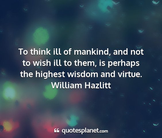 William hazlitt - to think ill of mankind, and not to wish ill to...