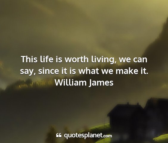 William james - this life is worth living, we can say, since it...