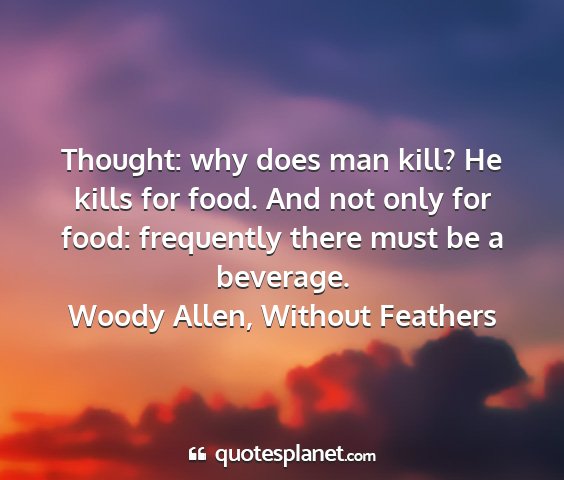 Woody allen, without feathers - thought: why does man kill? he kills for food....