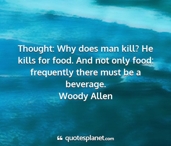 Woody allen - thought: why does man kill? he kills for food....