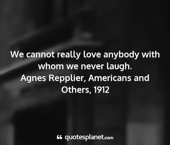 Agnes repplier, americans and others, 1912 - we cannot really love anybody with whom we never...