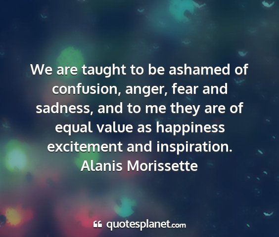 Alanis morissette - we are taught to be ashamed of confusion, anger,...