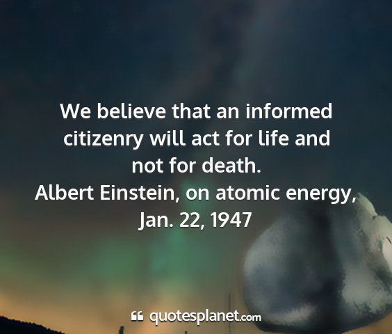 Albert einstein, on atomic energy, jan. 22, 1947 - we believe that an informed citizenry will act...