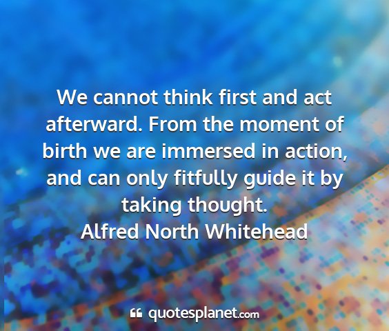 Alfred north whitehead - we cannot think first and act afterward. from the...