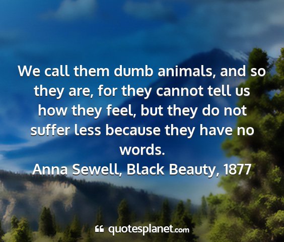 Anna sewell, black beauty, 1877 - we call them dumb animals, and so they are, for...