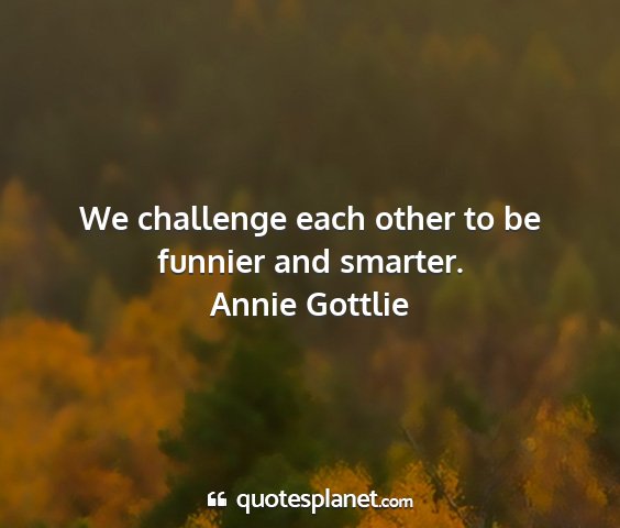 Annie gottlie - we challenge each other to be funnier and smarter....