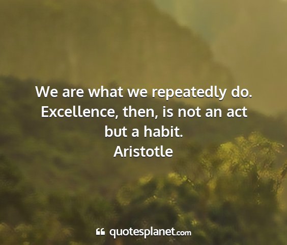 Aristotle - we are what we repeatedly do. excellence, then,...