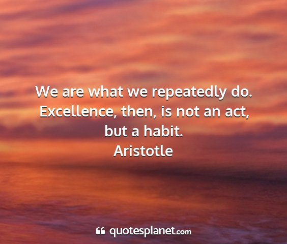 Aristotle - we are what we repeatedly do. excellence, then,...