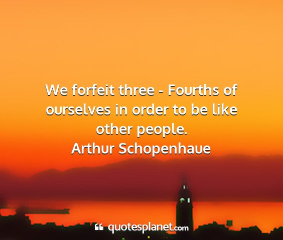 Arthur schopenhaue - we forfeit three - fourths of ourselves in order...