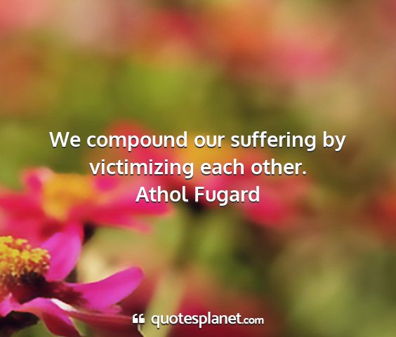 Athol fugard - we compound our suffering by victimizing each...
