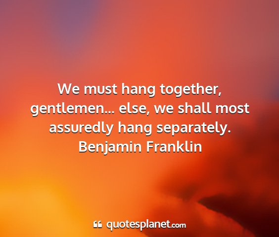 Benjamin franklin - we must hang together, gentlemen... else, we...