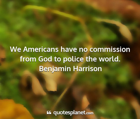 Benjamin harrison - we americans have no commission from god to...