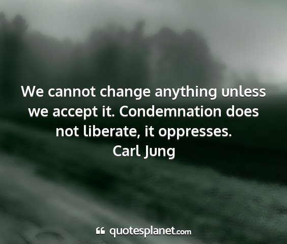 Carl jung - we cannot change anything unless we accept it....
